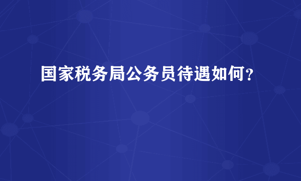 国家税务局公务员待遇如何？