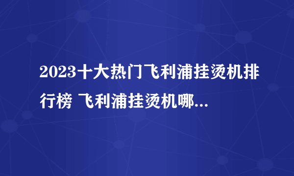 2023十大热门飞利浦挂烫机排行榜 飞利浦挂烫机哪款好【TOP榜】