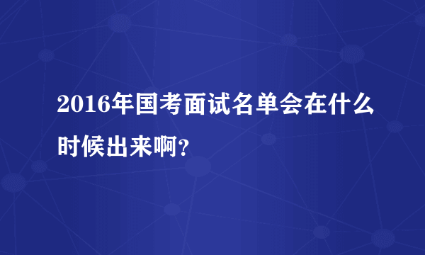 2016年国考面试名单会在什么时候出来啊？