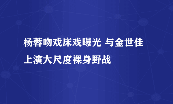 杨蓉吻戏床戏曝光 与金世佳上演大尺度裸身野战