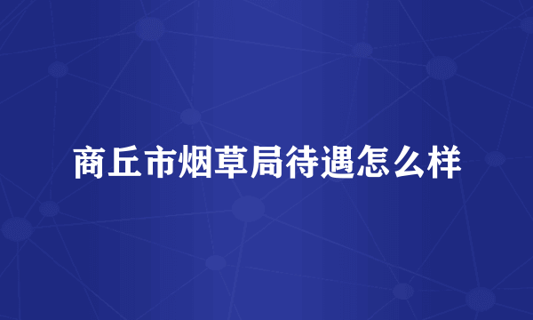 商丘市烟草局待遇怎么样