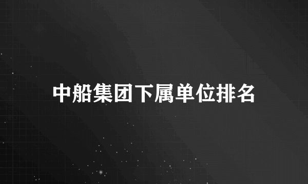 中船集团下属单位排名