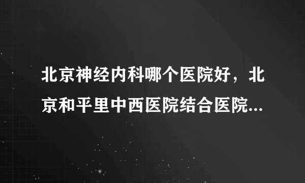 北京神经内科哪个医院好，北京和平里中西医院结合医院神经内科更专业