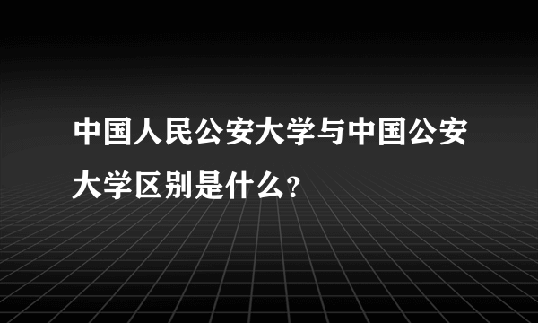 中国人民公安大学与中国公安大学区别是什么？