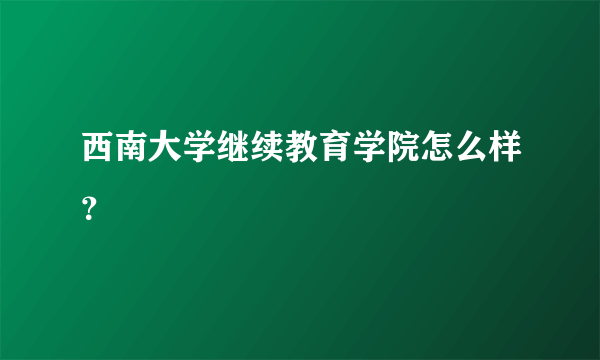 西南大学继续教育学院怎么样？