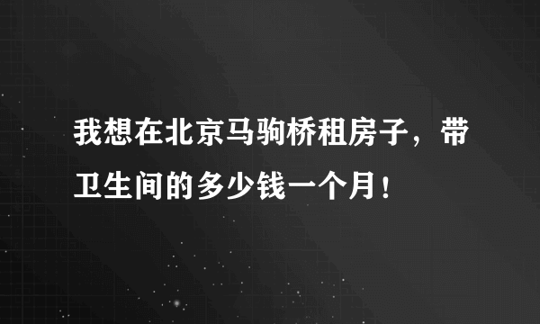 我想在北京马驹桥租房子，带卫生间的多少钱一个月！