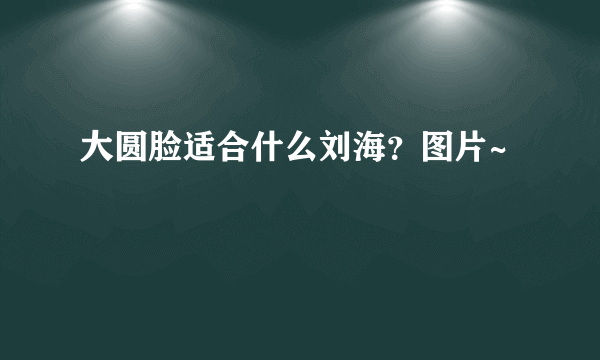 大圆脸适合什么刘海？图片~