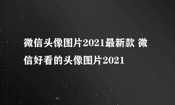 微信头像图片2021最新款 微信好看的头像图片2021