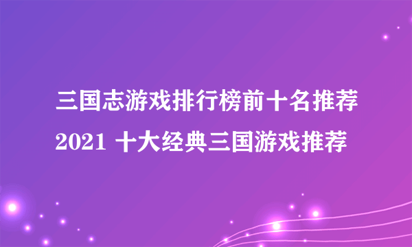 三国志游戏排行榜前十名推荐2021 十大经典三国游戏推荐