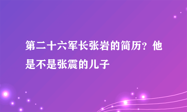 第二十六军长张岩的简历？他是不是张震的儿子