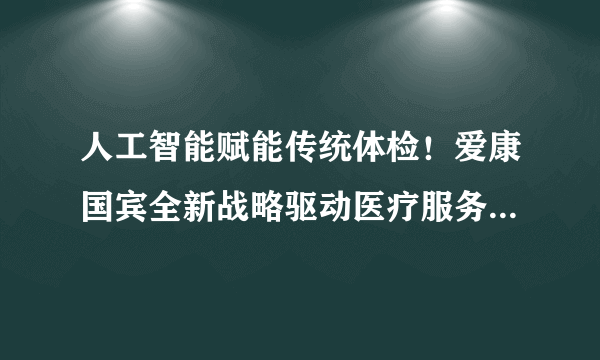 人工智能赋能传统体检！爱康国宾全新战略驱动医疗服务模式变革