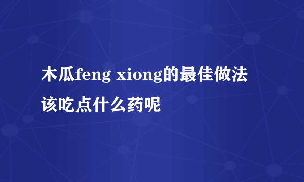 木瓜feng xiong的最佳做法 该吃点什么药呢