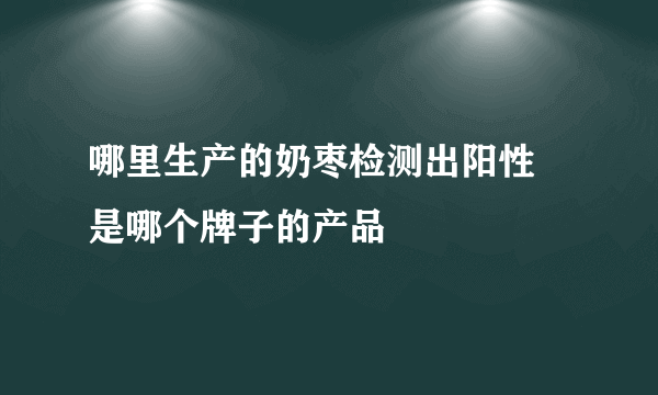 哪里生产的奶枣检测出阳性 是哪个牌子的产品