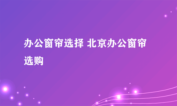 办公窗帘选择 北京办公窗帘选购