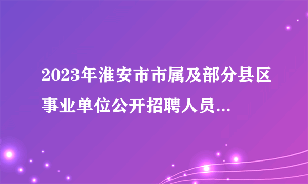 2023年淮安市市属及部分县区事业单位公开招聘人员（盱眙县岗位）资格复审的通知