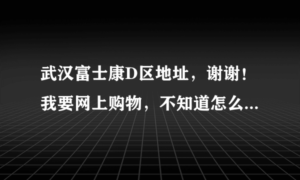 武汉富士康D区地址，谢谢！我要网上购物，不知道怎么填地址……