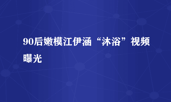 90后嫩模江伊涵“沐浴”视频曝光