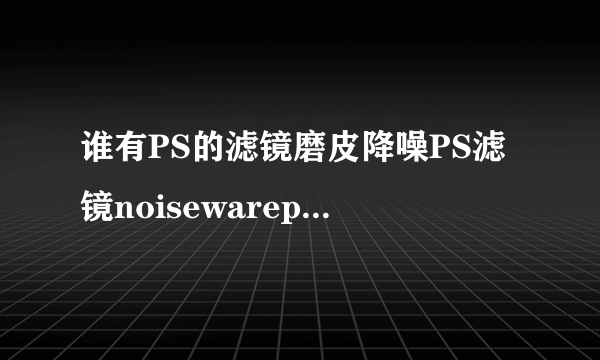 谁有PS的滤镜磨皮降噪PS滤镜noisewarepro 4.1.1汉化版？我急须，各位高手谢谢啦~~