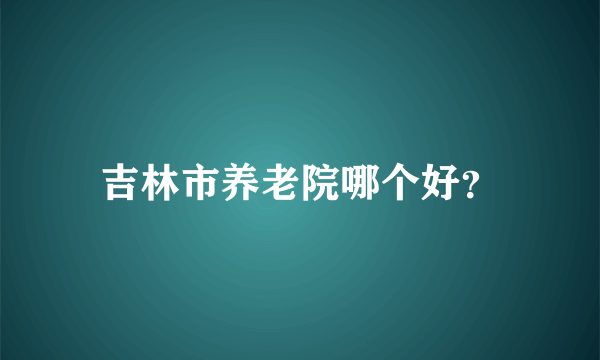 吉林市养老院哪个好？