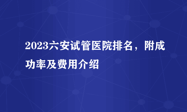 2023六安试管医院排名，附成功率及费用介绍