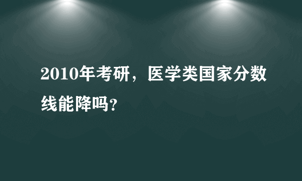 2010年考研，医学类国家分数线能降吗？