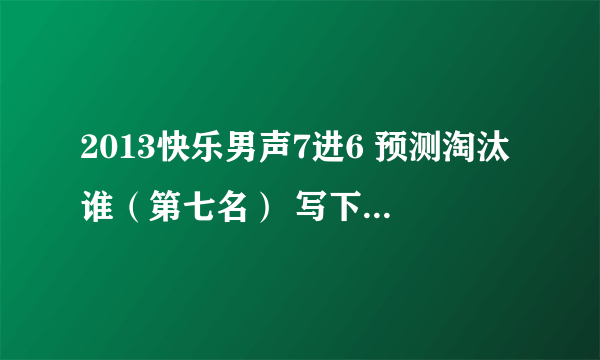 2013快乐男声7进6 预测淘汰谁（第七名） 写下你觉得最可能淘汰的人选。 比赛结束后选猜对者为最佳。