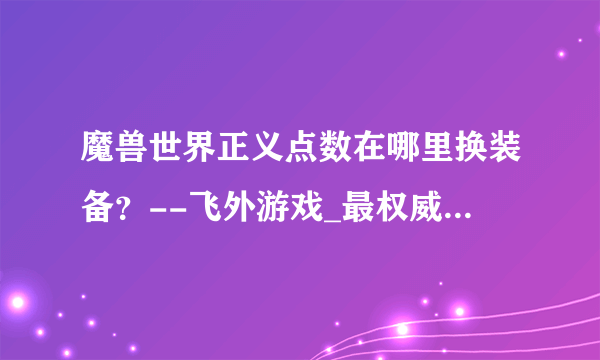 魔兽世界正义点数在哪里换装备？--飞外游戏_最权威中文游戏网站--飞外