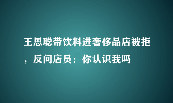 王思聪带饮料进奢侈品店被拒，反问店员：你认识我吗