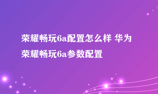 荣耀畅玩6a配置怎么样 华为荣耀畅玩6a参数配置