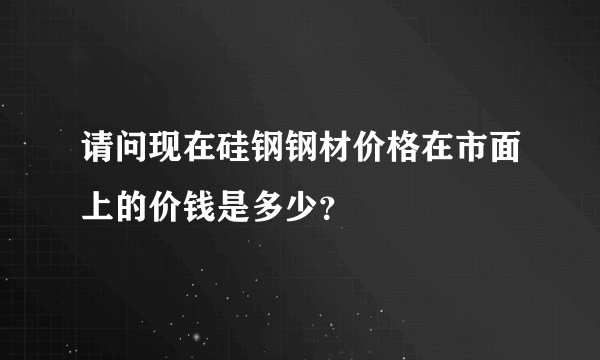 请问现在硅钢钢材价格在市面上的价钱是多少？