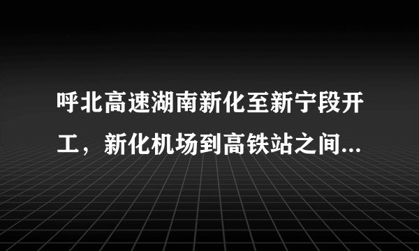 呼北高速湖南新化至新宁段开工，新化机场到高铁站之间有了高速路