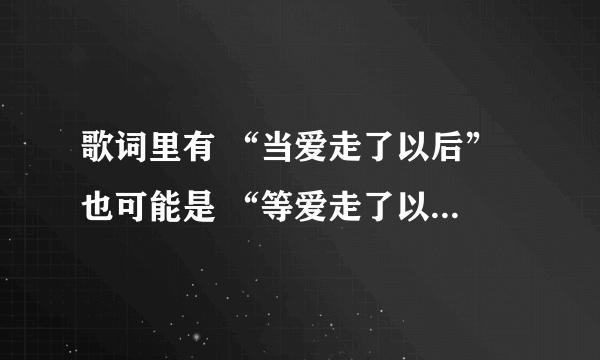 歌词里有 “当爱走了以后” 也可能是 “等爱走了以后” 但绝不是1983组合的那首 求有见识的人帮忙给出歌名