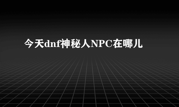 今天dnf神秘人NPC在哪儿