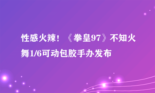 性感火辣！《拳皇97》不知火舞1/6可动包胶手办发布
