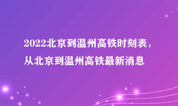 2022北京到温州高铁时刻表，从北京到温州高铁最新消息