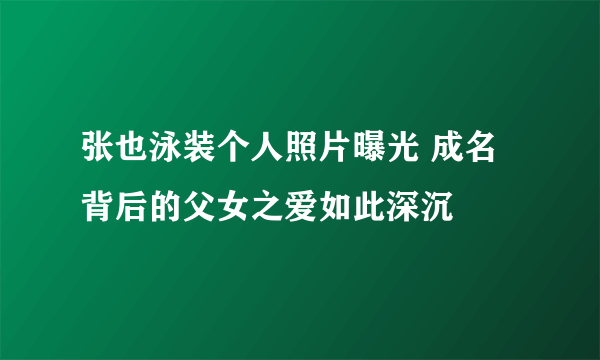 张也泳装个人照片曝光 成名背后的父女之爱如此深沉