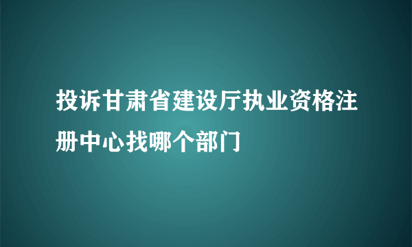 投诉甘肃省建设厅执业资格注册中心找哪个部门