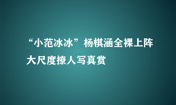 “小范冰冰”杨棋涵全裸上阵 大尺度撩人写真赏