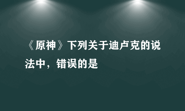 《原神》下列关于迪卢克的说法中，错误的是