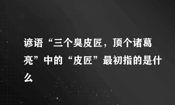 谚语“三个臭皮匠，顶个诸葛亮”中的“皮匠”最初指的是什么