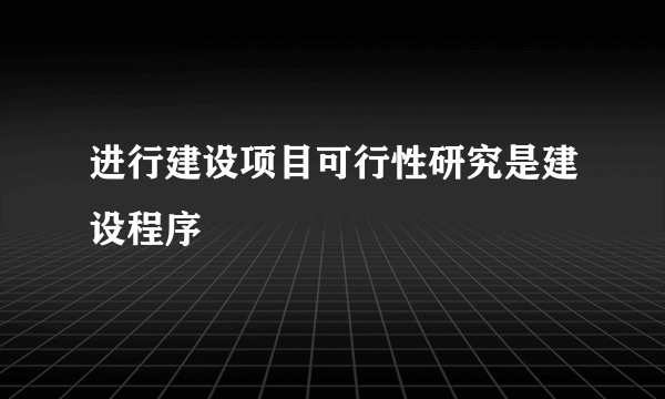 进行建设项目可行性研究是建设程序