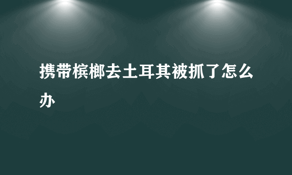 携带槟榔去土耳其被抓了怎么办