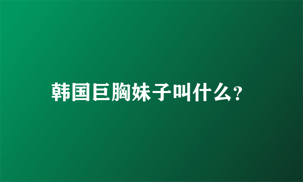 韩国巨胸妹子叫什么？
