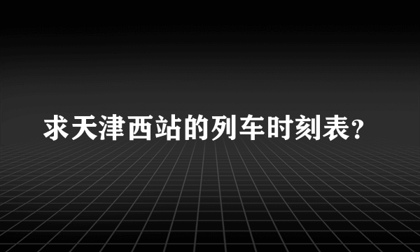求天津西站的列车时刻表？
