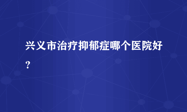 兴义市治疗抑郁症哪个医院好？