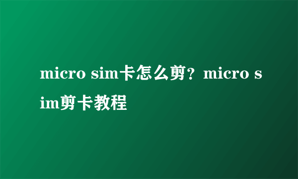 micro sim卡怎么剪？micro sim剪卡教程