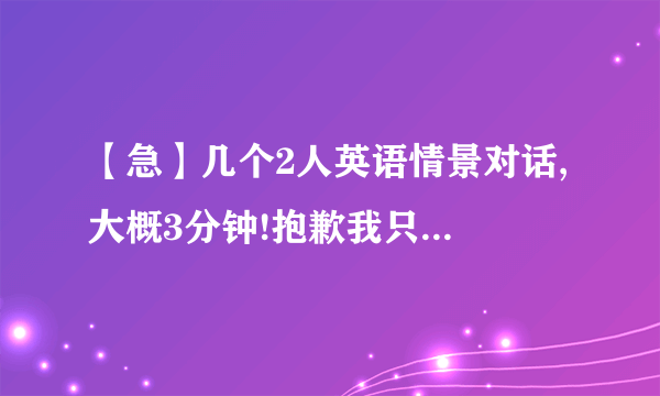 【急】几个2人英语情景对话, 大概3分钟!抱歉我只有这么多财富了.