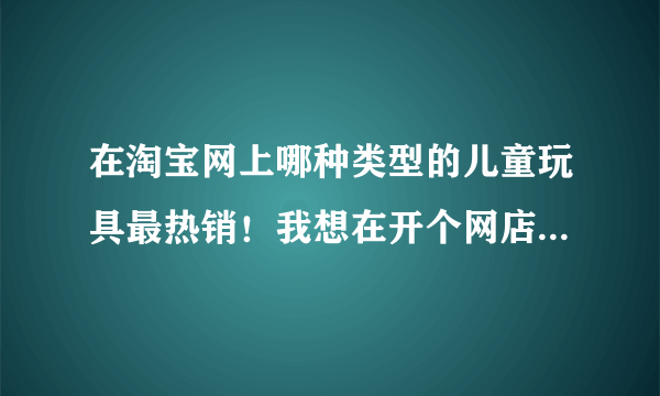 在淘宝网上哪种类型的儿童玩具最热销！我想在开个网店一直也想不好卖行么，手头没啥钱，最好要小本投资的