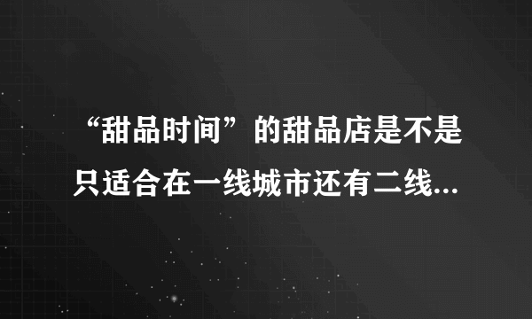 “甜品时间”的甜品店是不是只适合在一线城市还有二线城市开啊？在三线城市有市场吗？