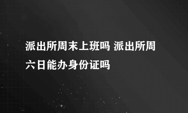 派出所周末上班吗 派出所周六日能办身份证吗